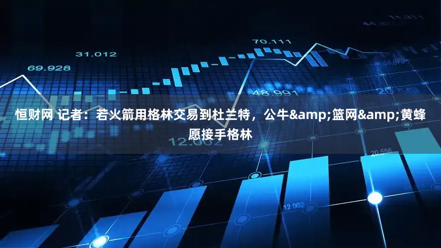 恒财网 记者：若火箭用格林交易到杜兰特，公牛&篮网&黄蜂愿接手格林