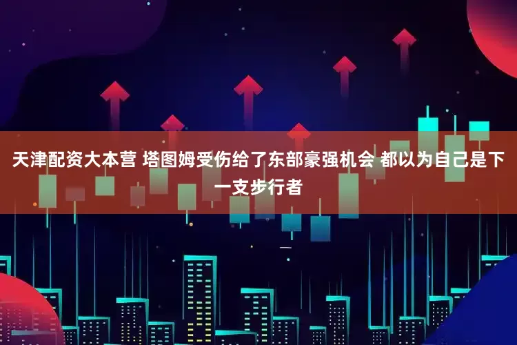 天津配资大本营 塔图姆受伤给了东部豪强机会 都以为自己是下一支步行者