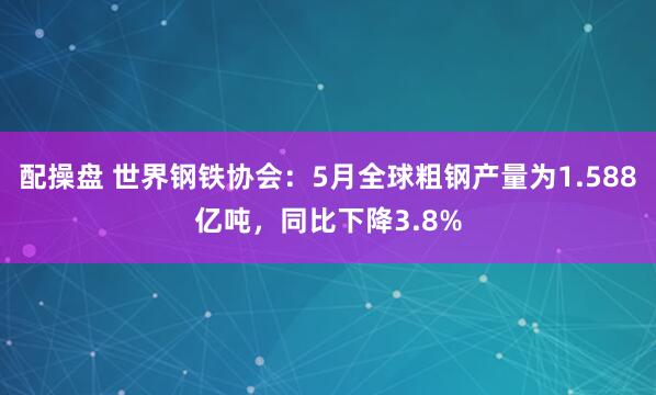 配操盘 世界钢铁协会：5月全球粗钢产量为1.588亿吨，同比下降3.8%