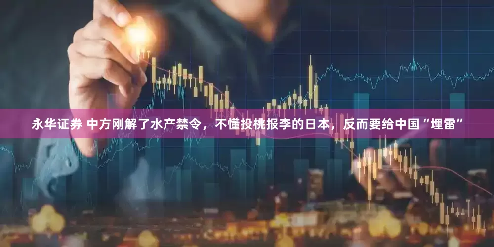 永华证券 中方刚解了水产禁令，不懂投桃报李的日本，反而要给中国“埋雷”