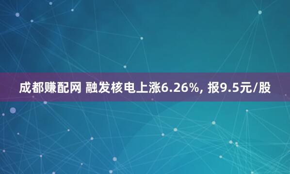 成都赚配网 融发核电上涨6.26%, 报9.5元/股