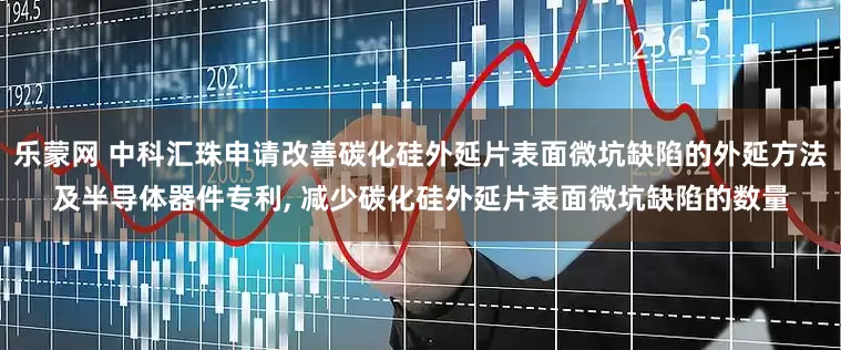 乐蒙网 中科汇珠申请改善碳化硅外延片表面微坑缺陷的外延方法及半导体器件专利, 减少碳化硅外延片表面微坑缺陷的数量