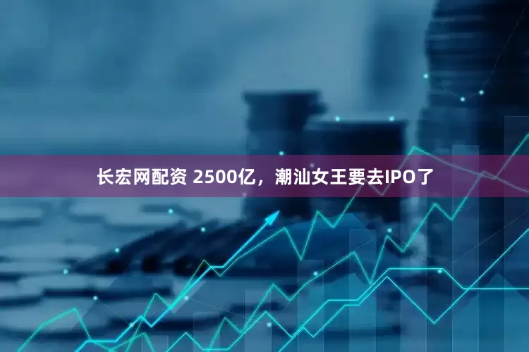 长宏网配资 2500亿，潮汕女王要去IPO了
