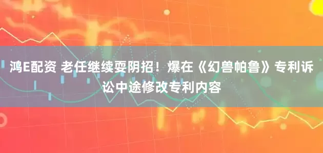 鸿E配资 老任继续耍阴招！爆在《幻兽帕鲁》专利诉讼中途修改专利内容