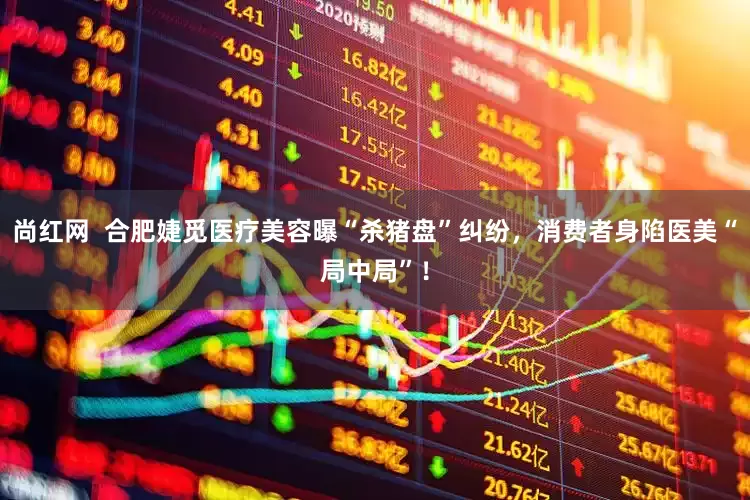 尚红网  合肥婕觅医疗美容曝“杀猪盘”纠纷，消费者身陷医美“局中局”！