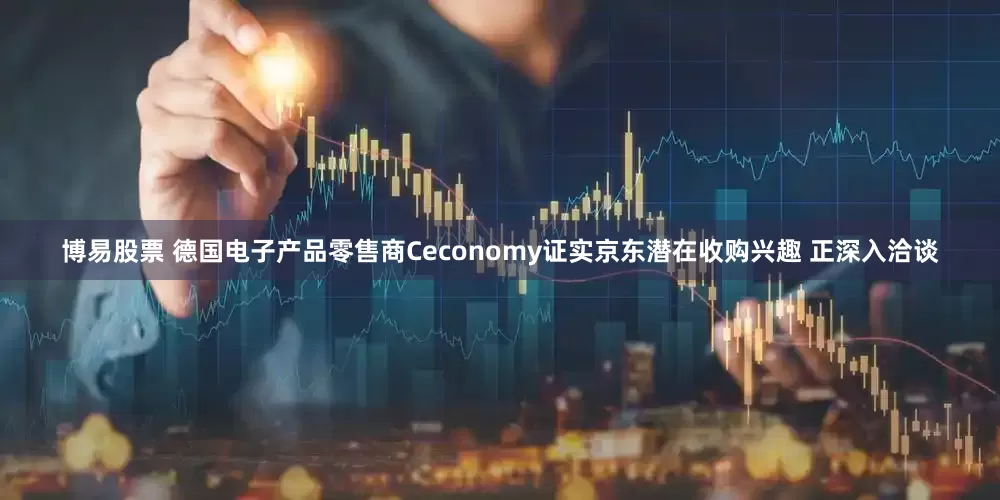 博易股票 德国电子产品零售商Ceconomy证实京东潜在收购兴趣 正深入洽谈