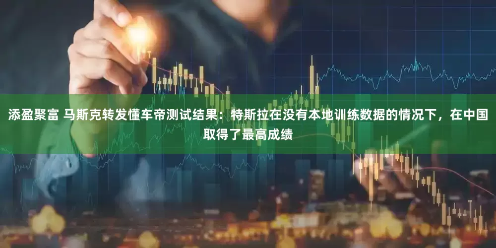 添盈聚富 马斯克转发懂车帝测试结果：特斯拉在没有本地训练数据的情况下，在中国取得了最高成绩