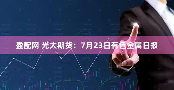 盈配网 光大期货：7月23日有色金属日报