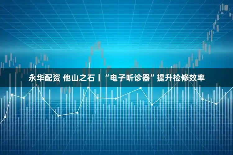 永华配资 他山之石丨“电子听诊器”提升检修效率