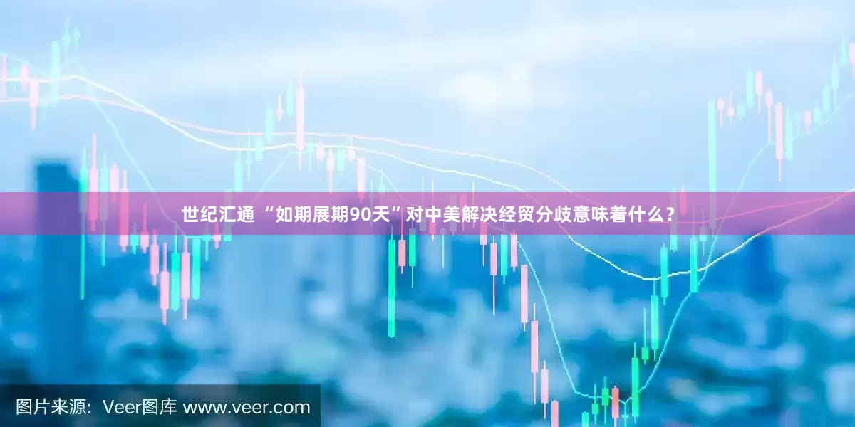 世纪汇通 “如期展期90天”对中美解决经贸分歧意味着什么？