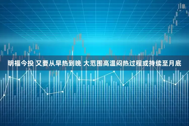 明福今投 又要从早热到晚 大范围高温闷热过程或持续至月底