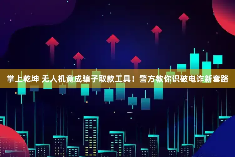 掌上乾坤 无人机竟成骗子取款工具！警方教你识破电诈新套路