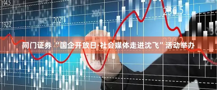 同门证券 “国企开放日·社会媒体走进沈飞”活动举办