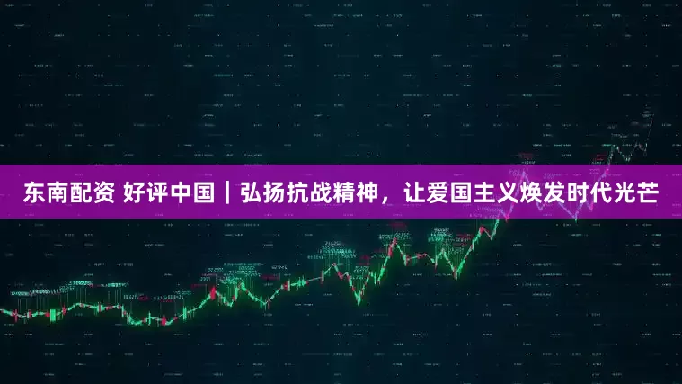 东南配资 好评中国｜弘扬抗战精神，让爱国主义焕发时代光芒