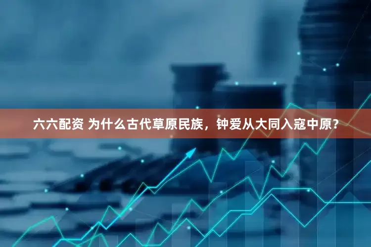 六六配资 为什么古代草原民族，钟爱从大同入寇中原？