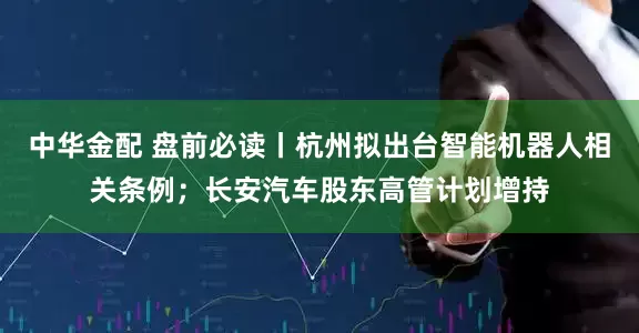 中华金配 盘前必读丨杭州拟出台智能机器人相关条例；长安汽车股东高管计划增持