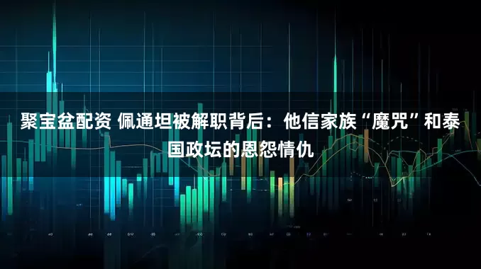 聚宝盆配资 佩通坦被解职背后：他信家族“魔咒”和泰国政坛的恩怨情仇