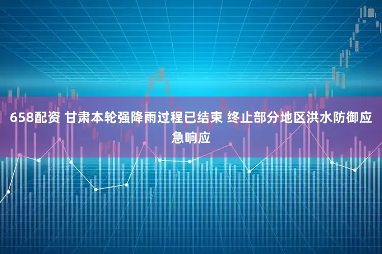 658配资 甘肃本轮强降雨过程已结束 终止部分地区洪水防御应急响应