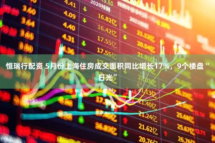恒瑞行配资 5月份上海住房成交面积同比增长17%，9个楼盘“日光”