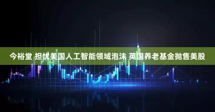 今裕堂 担忧美国人工智能领域泡沫 英国养老基金抛售美股