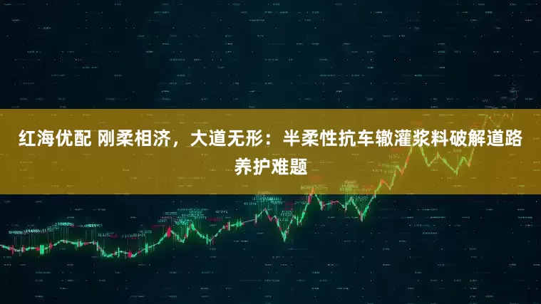 红海优配 刚柔相济，大道无形：半柔性抗车辙灌浆料破解道路养护难题
