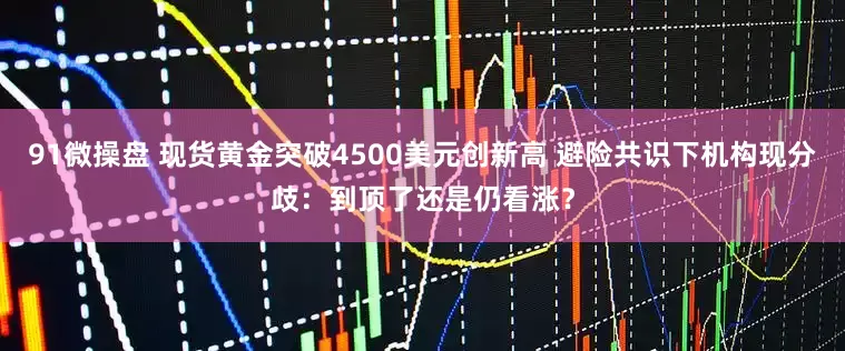 91微操盘 现货黄金突破4500美元创新高 避险共识下机构现分歧：到顶了还是仍看涨？