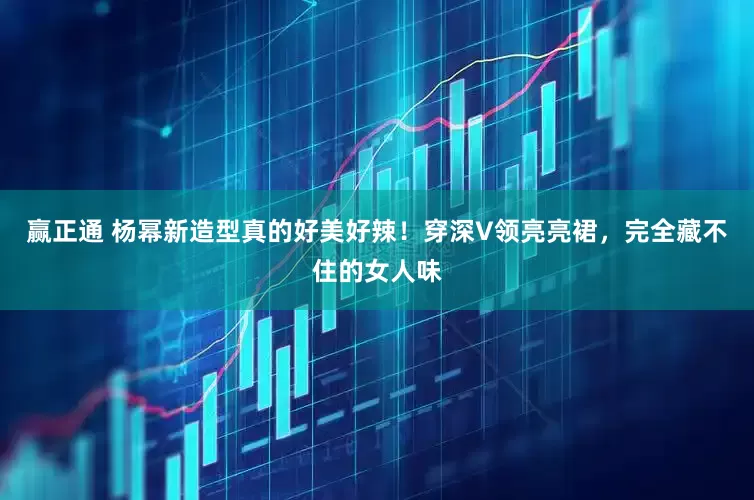 赢正通 杨幂新造型真的好美好辣！穿深V领亮亮裙，完全藏不住的女人味
