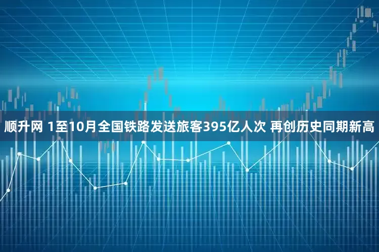 顺升网 1至10月全国铁路发送旅客395亿人次 再创历史同期新高