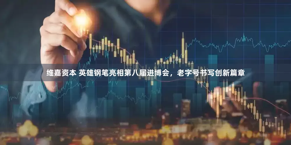 维嘉资本 英雄钢笔亮相第八届进博会，老字号书写创新篇章