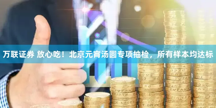 万联证券 放心吃！北京元宵汤圆专项抽检，所有样本均达标