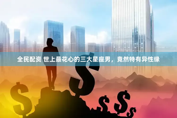 全民配资 世上最花心的三大星座男，竟然特有异性缘