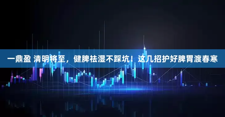 一鼎盈 清明将至，健脾祛湿不踩坑！这几招护好脾胃渡春寒